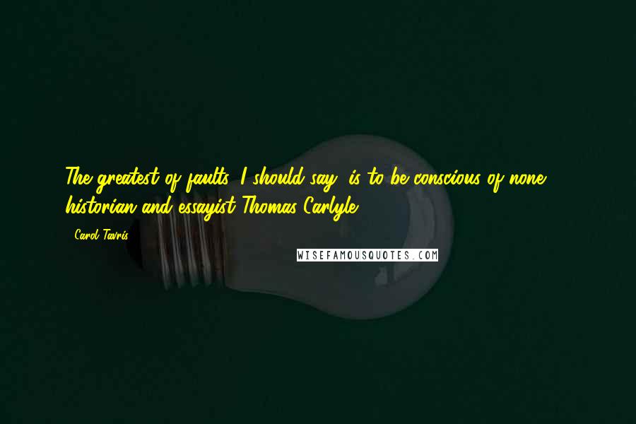 Carol Tavris Quotes: The greatest of faults, I should say, is to be conscious of none.  - historian and essayist Thomas Carlyle