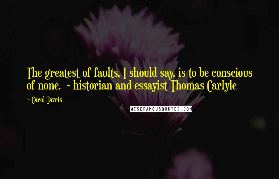 Carol Tavris Quotes: The greatest of faults, I should say, is to be conscious of none.  - historian and essayist Thomas Carlyle