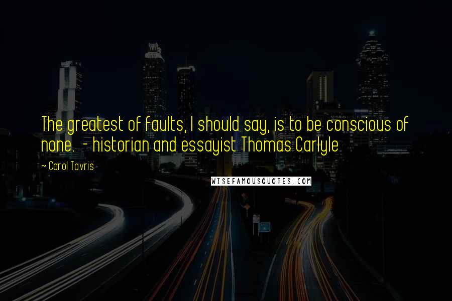 Carol Tavris Quotes: The greatest of faults, I should say, is to be conscious of none.  - historian and essayist Thomas Carlyle