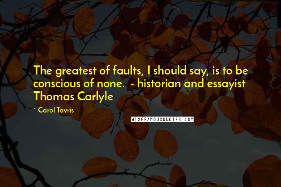 Carol Tavris Quotes: The greatest of faults, I should say, is to be conscious of none.  - historian and essayist Thomas Carlyle