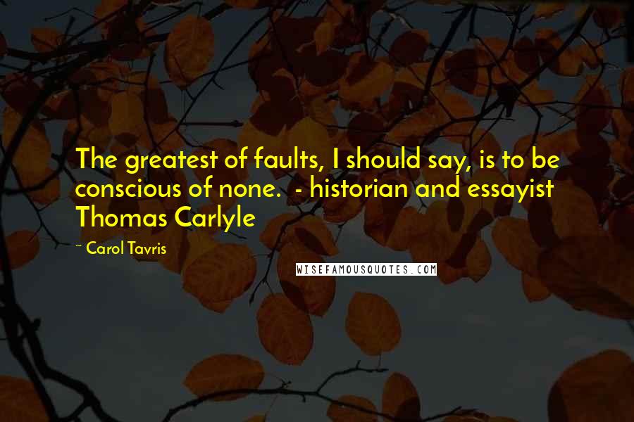 Carol Tavris Quotes: The greatest of faults, I should say, is to be conscious of none. - historian and essayist Thomas Carlyle