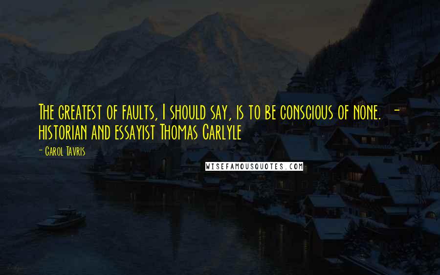 Carol Tavris Quotes: The greatest of faults, I should say, is to be conscious of none.  - historian and essayist Thomas Carlyle