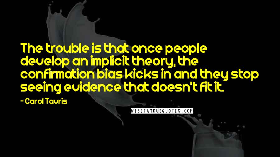 Carol Tavris Quotes: The trouble is that once people develop an implicit theory, the confirmation bias kicks in and they stop seeing evidence that doesn't fit it.