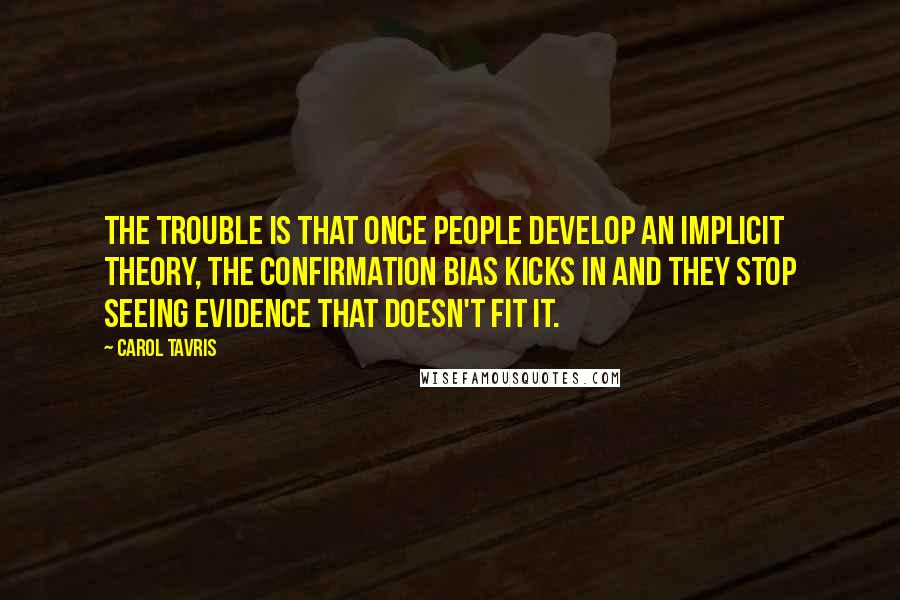 Carol Tavris Quotes: The trouble is that once people develop an implicit theory, the confirmation bias kicks in and they stop seeing evidence that doesn't fit it.