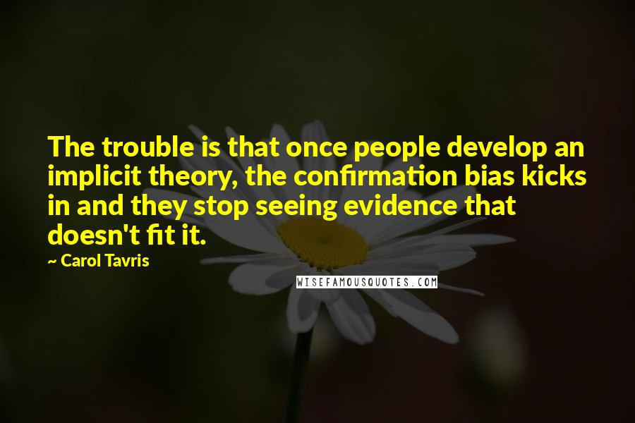 Carol Tavris Quotes: The trouble is that once people develop an implicit theory, the confirmation bias kicks in and they stop seeing evidence that doesn't fit it.