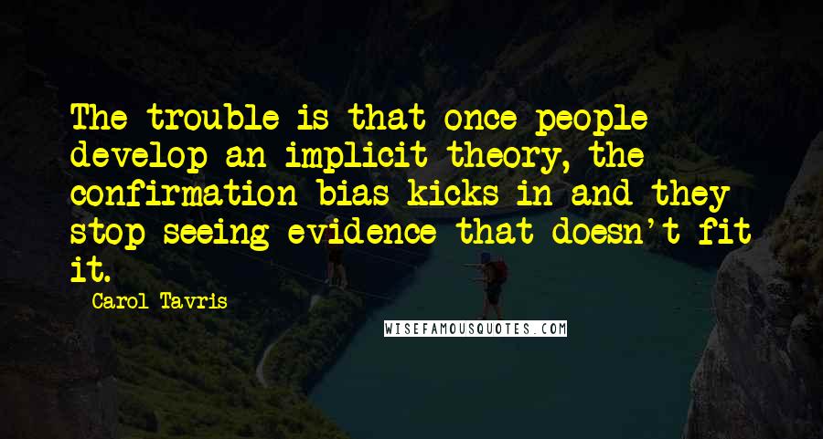 Carol Tavris Quotes: The trouble is that once people develop an implicit theory, the confirmation bias kicks in and they stop seeing evidence that doesn't fit it.