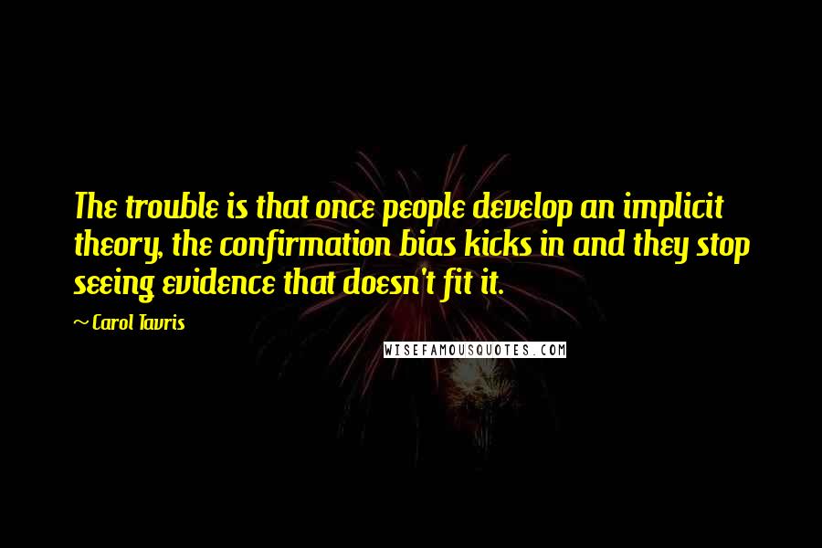 Carol Tavris Quotes: The trouble is that once people develop an implicit theory, the confirmation bias kicks in and they stop seeing evidence that doesn't fit it.