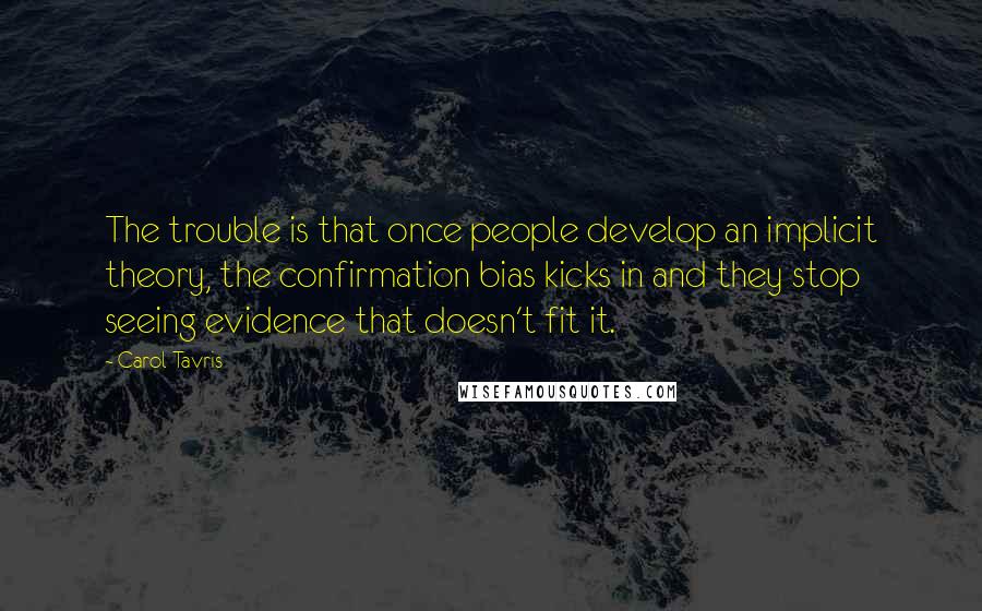 Carol Tavris Quotes: The trouble is that once people develop an implicit theory, the confirmation bias kicks in and they stop seeing evidence that doesn't fit it.