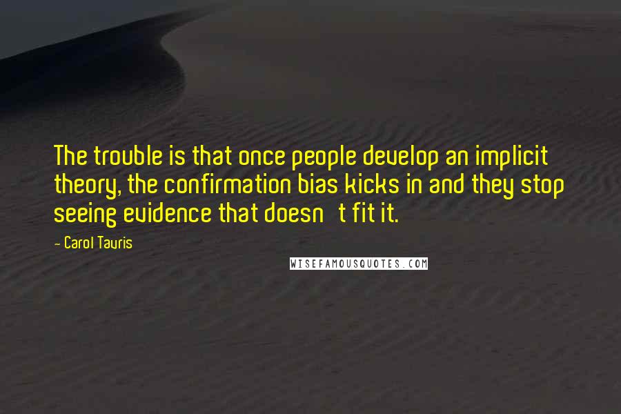 Carol Tavris Quotes: The trouble is that once people develop an implicit theory, the confirmation bias kicks in and they stop seeing evidence that doesn't fit it.