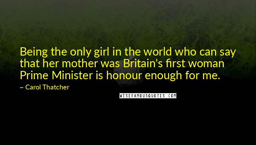 Carol Thatcher Quotes: Being the only girl in the world who can say that her mother was Britain's first woman Prime Minister is honour enough for me.