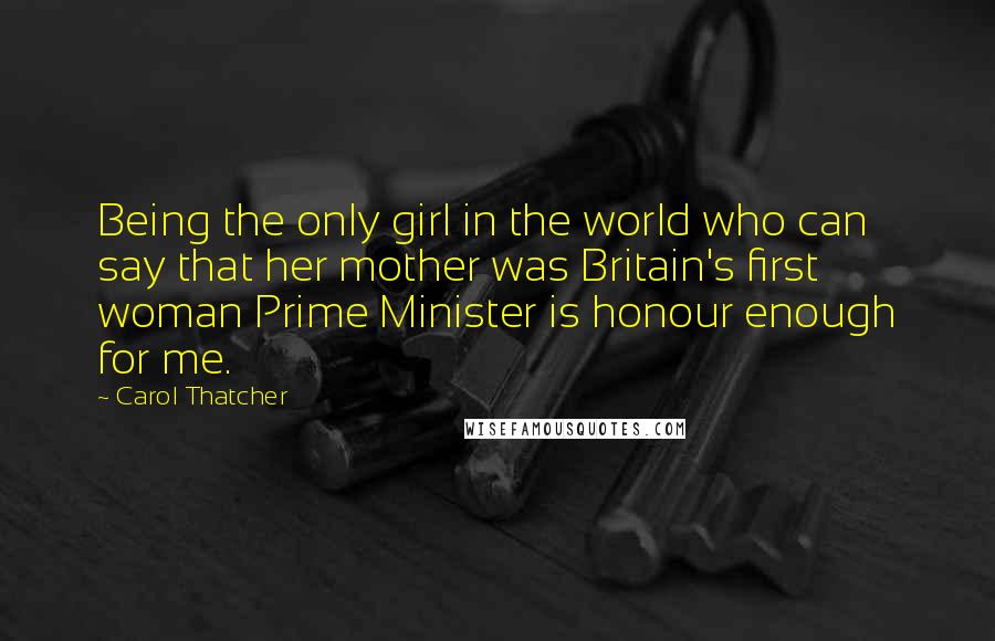 Carol Thatcher Quotes: Being the only girl in the world who can say that her mother was Britain's first woman Prime Minister is honour enough for me.