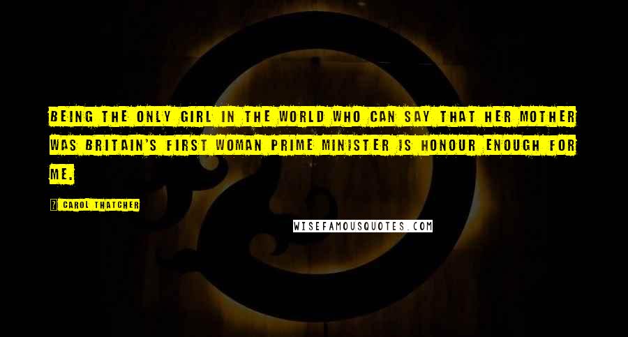 Carol Thatcher Quotes: Being the only girl in the world who can say that her mother was Britain's first woman Prime Minister is honour enough for me.