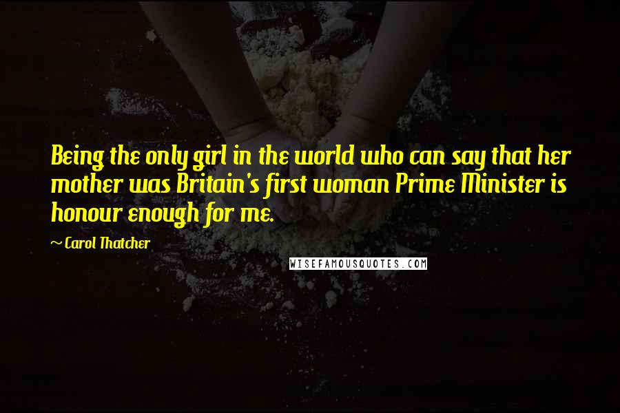 Carol Thatcher Quotes: Being the only girl in the world who can say that her mother was Britain's first woman Prime Minister is honour enough for me.