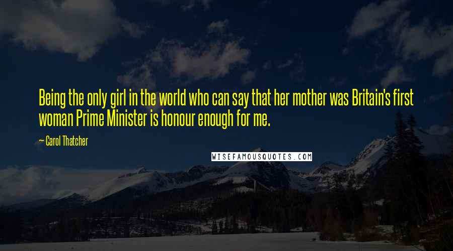 Carol Thatcher Quotes: Being the only girl in the world who can say that her mother was Britain's first woman Prime Minister is honour enough for me.