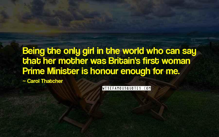 Carol Thatcher Quotes: Being the only girl in the world who can say that her mother was Britain's first woman Prime Minister is honour enough for me.