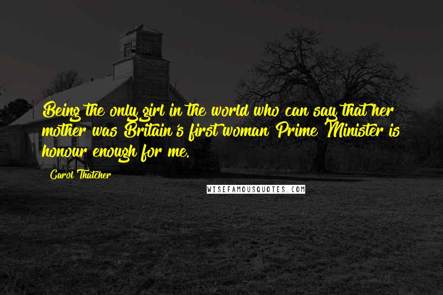 Carol Thatcher Quotes: Being the only girl in the world who can say that her mother was Britain's first woman Prime Minister is honour enough for me.