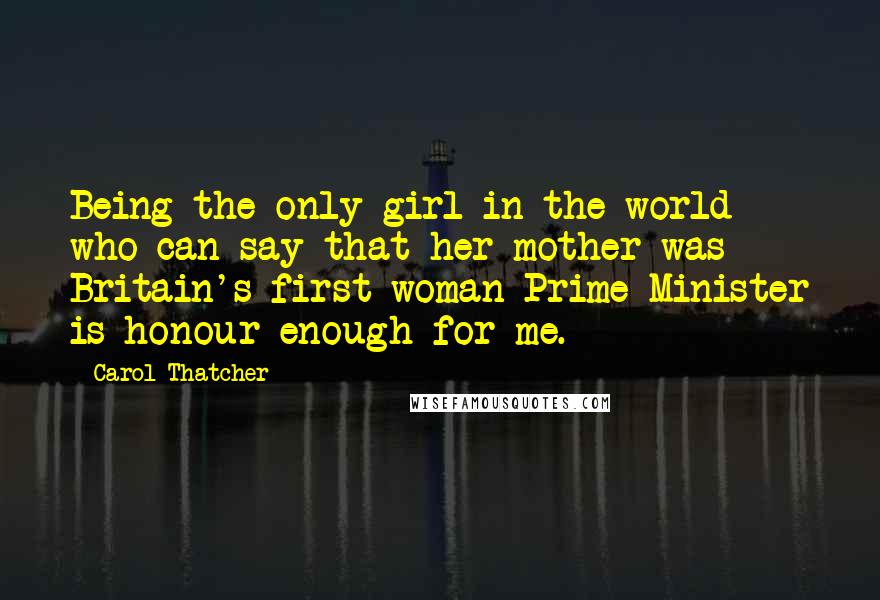 Carol Thatcher Quotes: Being the only girl in the world who can say that her mother was Britain's first woman Prime Minister is honour enough for me.