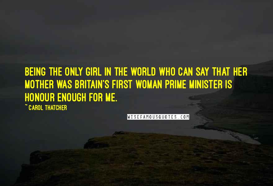 Carol Thatcher Quotes: Being the only girl in the world who can say that her mother was Britain's first woman Prime Minister is honour enough for me.