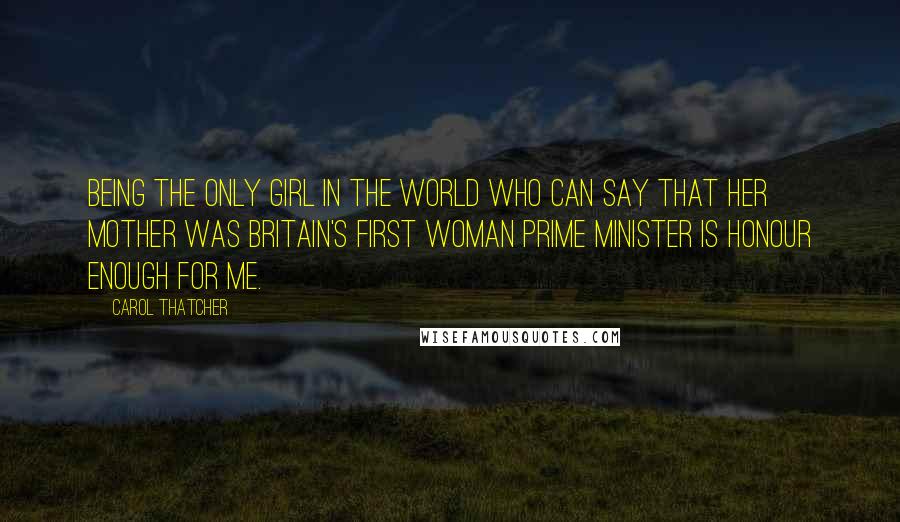 Carol Thatcher Quotes: Being the only girl in the world who can say that her mother was Britain's first woman Prime Minister is honour enough for me.