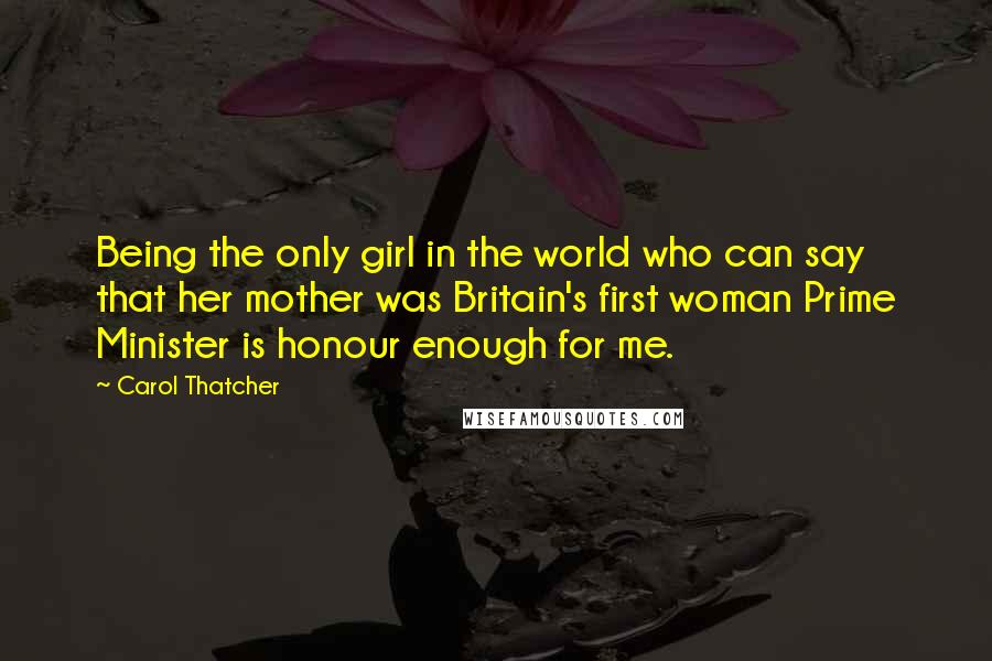 Carol Thatcher Quotes: Being the only girl in the world who can say that her mother was Britain's first woman Prime Minister is honour enough for me.