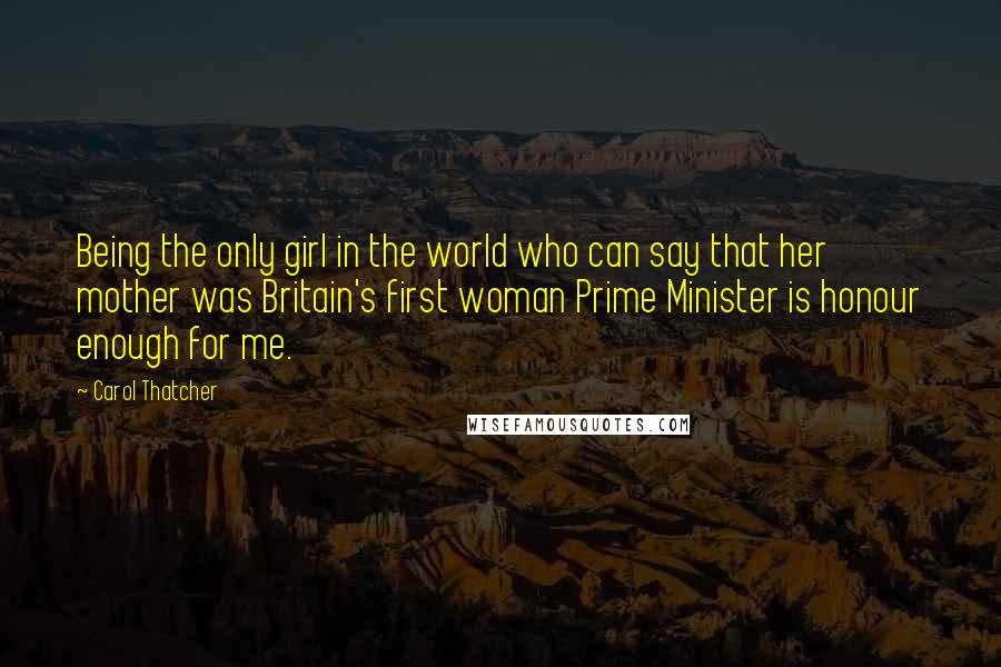 Carol Thatcher Quotes: Being the only girl in the world who can say that her mother was Britain's first woman Prime Minister is honour enough for me.