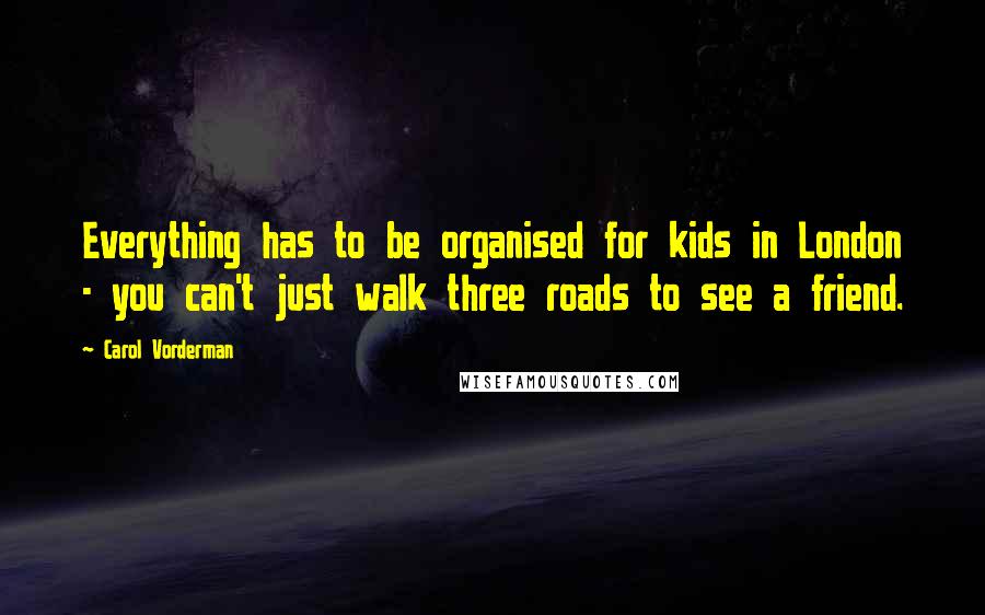 Carol Vorderman Quotes: Everything has to be organised for kids in London - you can't just walk three roads to see a friend.