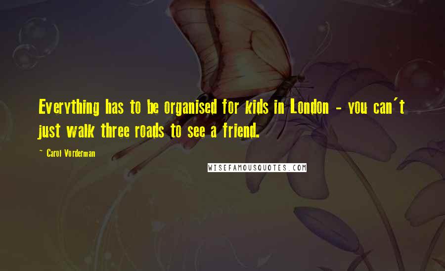Carol Vorderman Quotes: Everything has to be organised for kids in London - you can't just walk three roads to see a friend.
