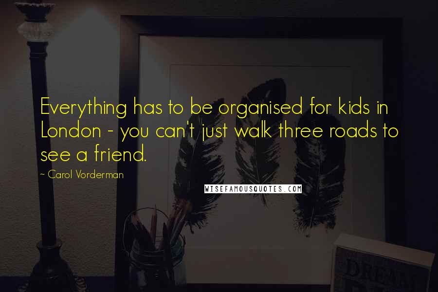 Carol Vorderman Quotes: Everything has to be organised for kids in London - you can't just walk three roads to see a friend.