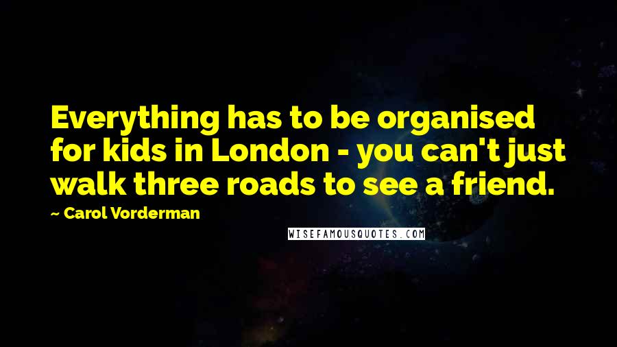Carol Vorderman Quotes: Everything has to be organised for kids in London - you can't just walk three roads to see a friend.