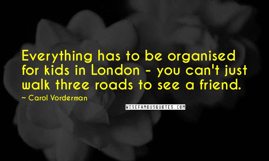 Carol Vorderman Quotes: Everything has to be organised for kids in London - you can't just walk three roads to see a friend.