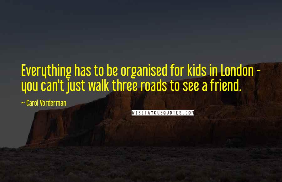 Carol Vorderman Quotes: Everything has to be organised for kids in London - you can't just walk three roads to see a friend.