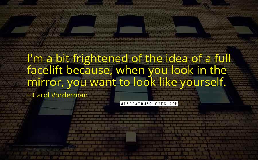 Carol Vorderman Quotes: I'm a bit frightened of the idea of a full facelift because, when you look in the mirror, you want to look like yourself.