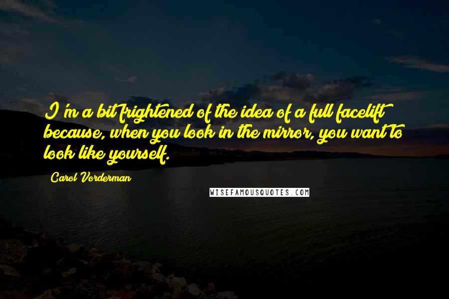 Carol Vorderman Quotes: I'm a bit frightened of the idea of a full facelift because, when you look in the mirror, you want to look like yourself.