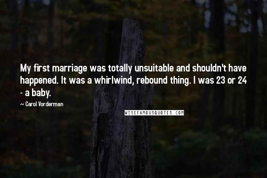 Carol Vorderman Quotes: My first marriage was totally unsuitable and shouldn't have happened. It was a whirlwind, rebound thing. I was 23 or 24 - a baby.