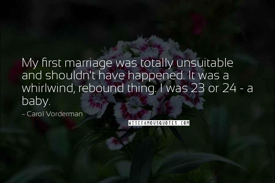 Carol Vorderman Quotes: My first marriage was totally unsuitable and shouldn't have happened. It was a whirlwind, rebound thing. I was 23 or 24 - a baby.