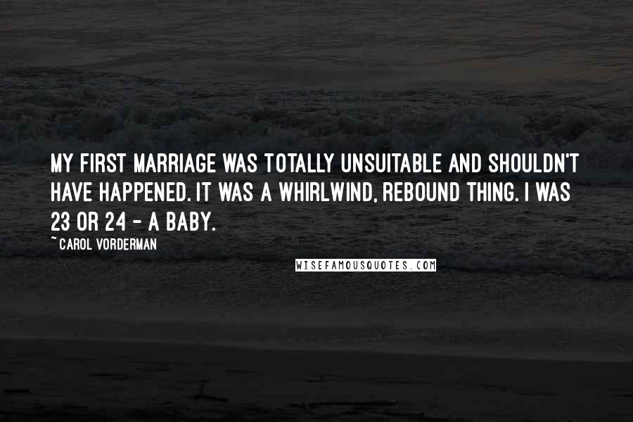 Carol Vorderman Quotes: My first marriage was totally unsuitable and shouldn't have happened. It was a whirlwind, rebound thing. I was 23 or 24 - a baby.