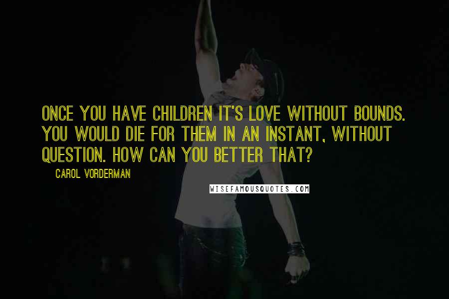 Carol Vorderman Quotes: Once you have children it's love without bounds. You would die for them in an instant, without question. How can you better that?