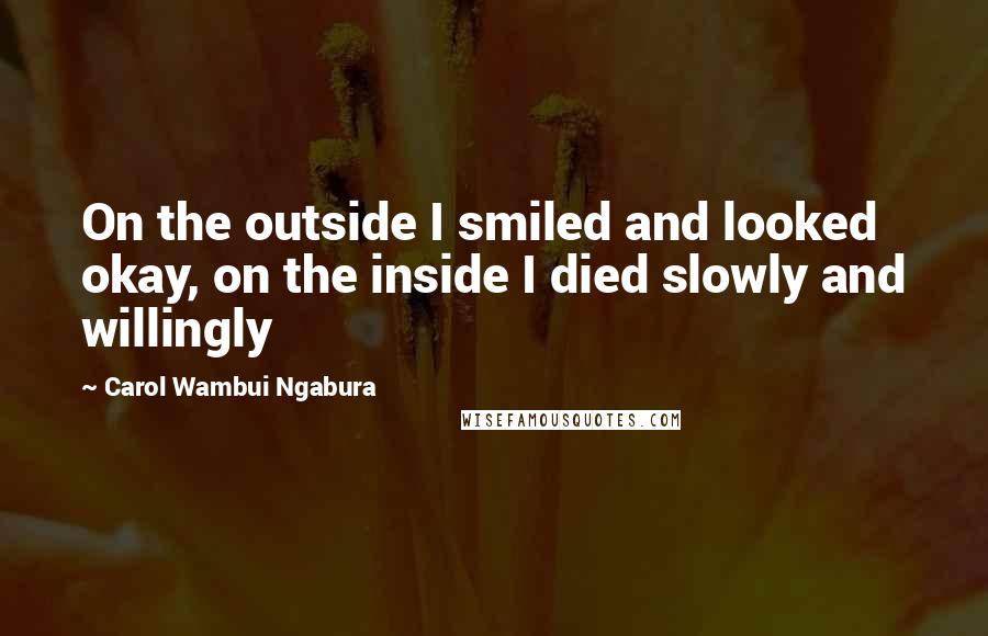 Carol Wambui Ngabura Quotes: On the outside I smiled and looked okay, on the inside I died slowly and willingly