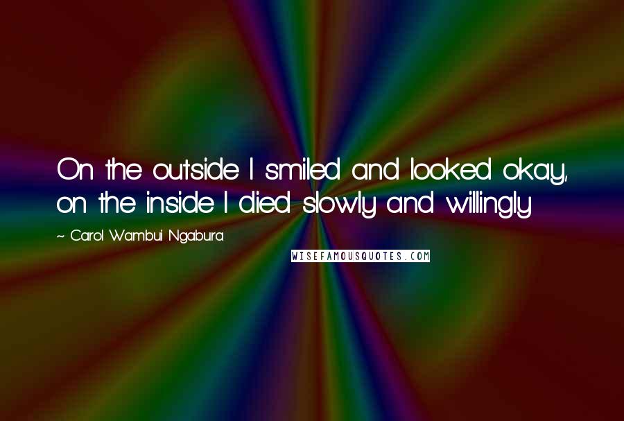 Carol Wambui Ngabura Quotes: On the outside I smiled and looked okay, on the inside I died slowly and willingly