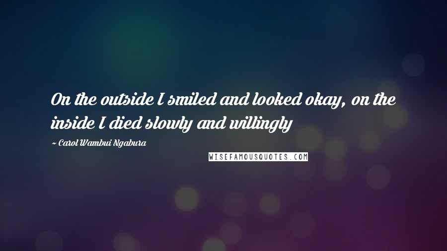 Carol Wambui Ngabura Quotes: On the outside I smiled and looked okay, on the inside I died slowly and willingly