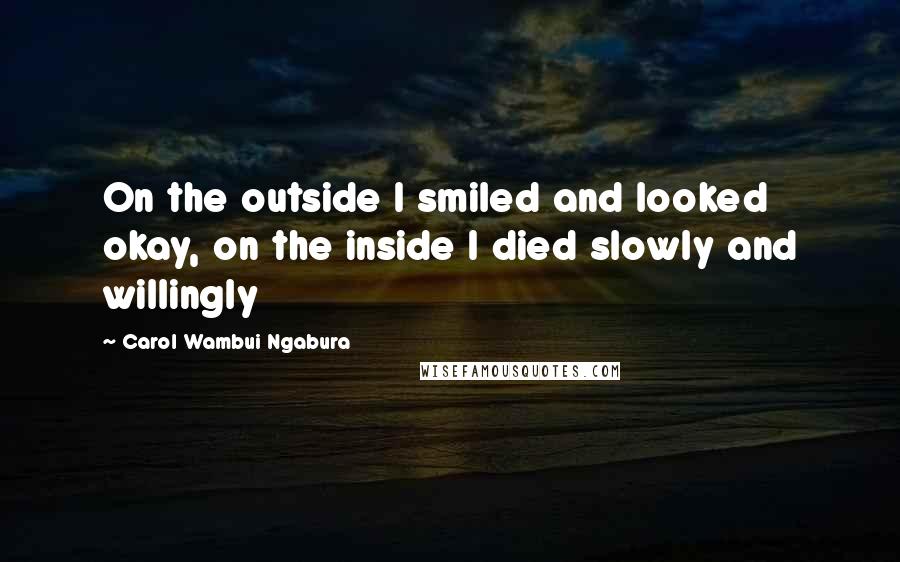 Carol Wambui Ngabura Quotes: On the outside I smiled and looked okay, on the inside I died slowly and willingly