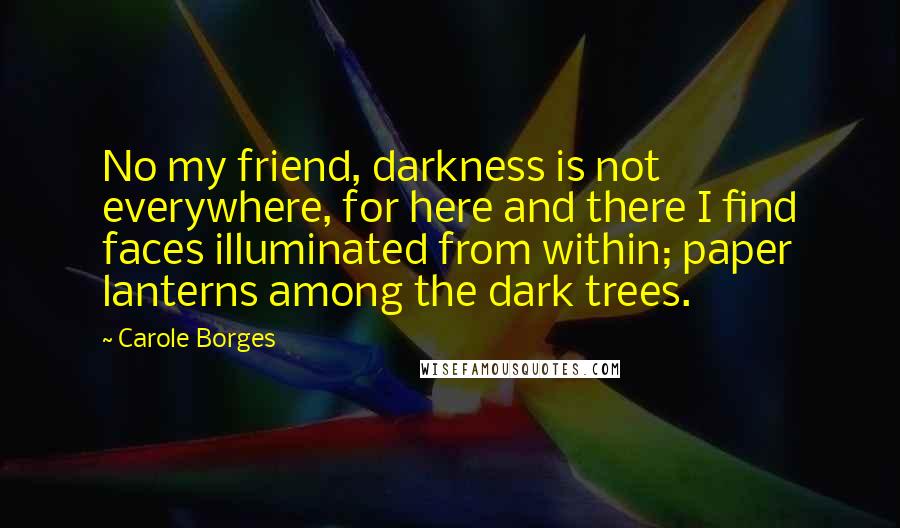 Carole Borges Quotes: No my friend, darkness is not everywhere, for here and there I find faces illuminated from within; paper lanterns among the dark trees.