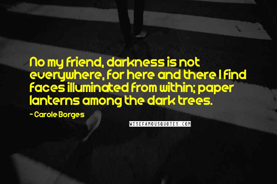 Carole Borges Quotes: No my friend, darkness is not everywhere, for here and there I find faces illuminated from within; paper lanterns among the dark trees.
