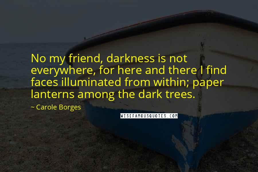 Carole Borges Quotes: No my friend, darkness is not everywhere, for here and there I find faces illuminated from within; paper lanterns among the dark trees.