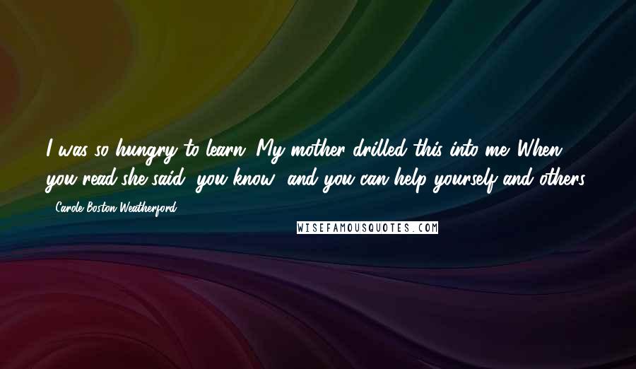 Carole Boston Weatherford Quotes: I was so hungry to learn. My mother drilled this into me. When you read,she said, you know--and you can help yourself and others.