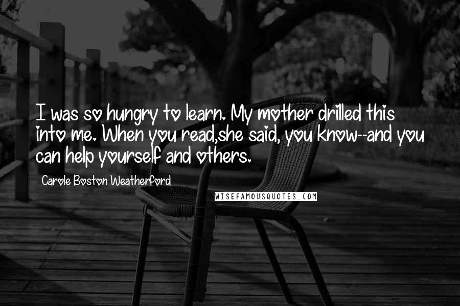 Carole Boston Weatherford Quotes: I was so hungry to learn. My mother drilled this into me. When you read,she said, you know--and you can help yourself and others.