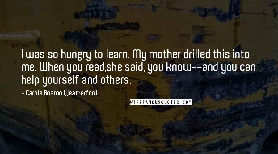 Carole Boston Weatherford Quotes: I was so hungry to learn. My mother drilled this into me. When you read,she said, you know--and you can help yourself and others.