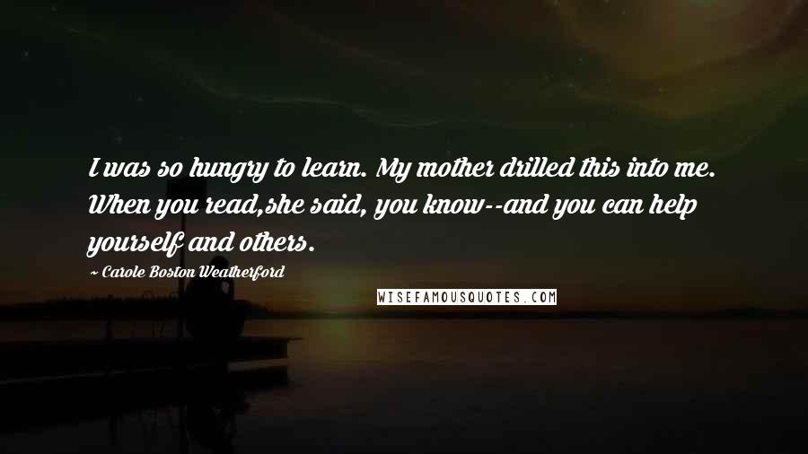 Carole Boston Weatherford Quotes: I was so hungry to learn. My mother drilled this into me. When you read,she said, you know--and you can help yourself and others.