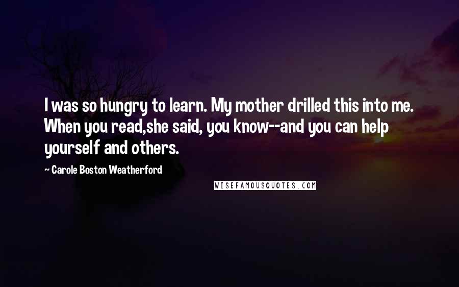 Carole Boston Weatherford Quotes: I was so hungry to learn. My mother drilled this into me. When you read,she said, you know--and you can help yourself and others.