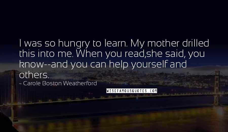 Carole Boston Weatherford Quotes: I was so hungry to learn. My mother drilled this into me. When you read,she said, you know--and you can help yourself and others.